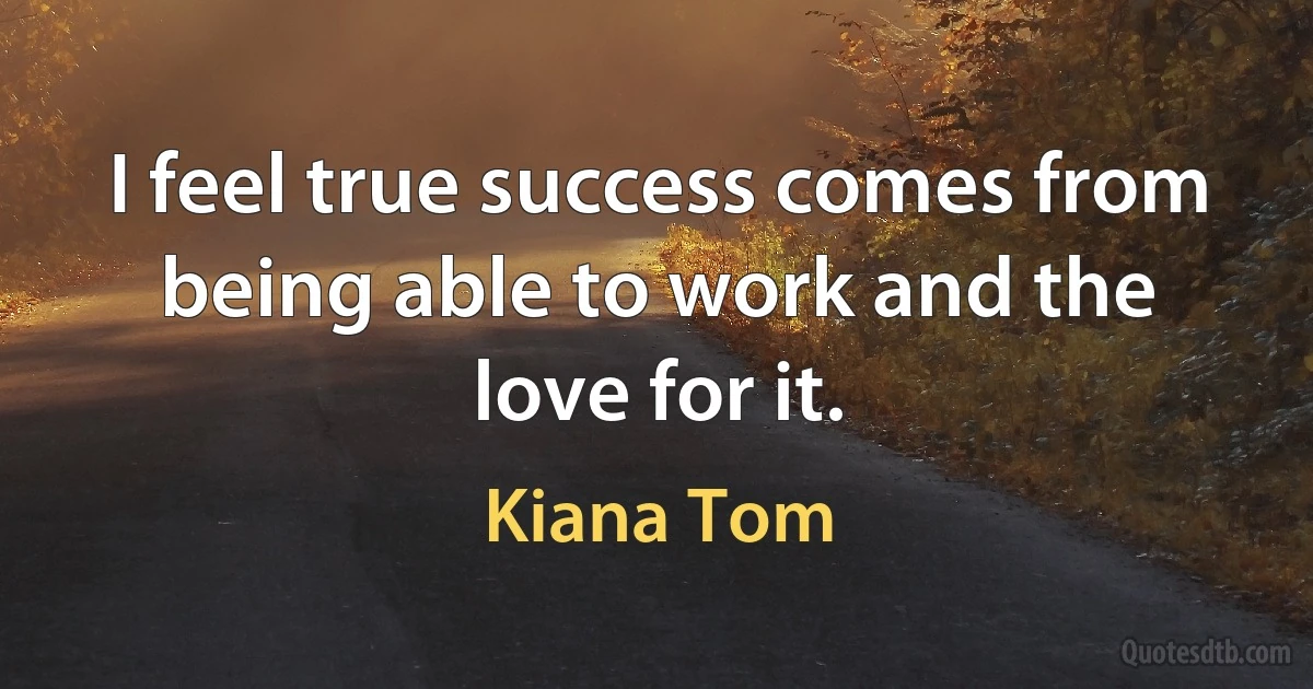 I feel true success comes from being able to work and the love for it. (Kiana Tom)