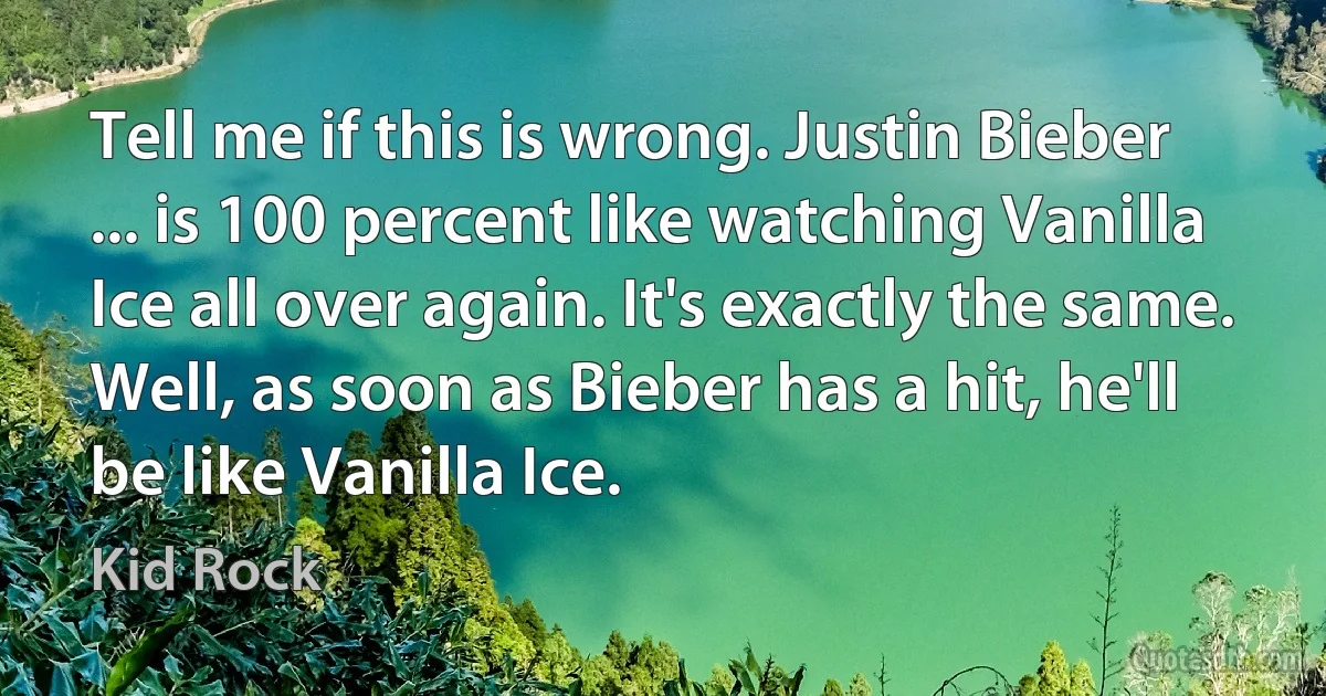 Tell me if this is wrong. Justin Bieber ... is 100 percent like watching Vanilla Ice all over again. It's exactly the same. Well, as soon as Bieber has a hit, he'll be like Vanilla Ice. (Kid Rock)