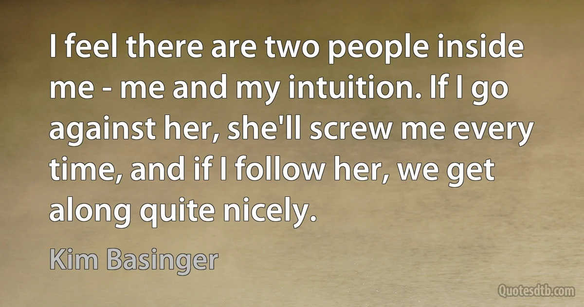 I feel there are two people inside me - me and my intuition. If I go against her, she'll screw me every time, and if I follow her, we get along quite nicely. (Kim Basinger)