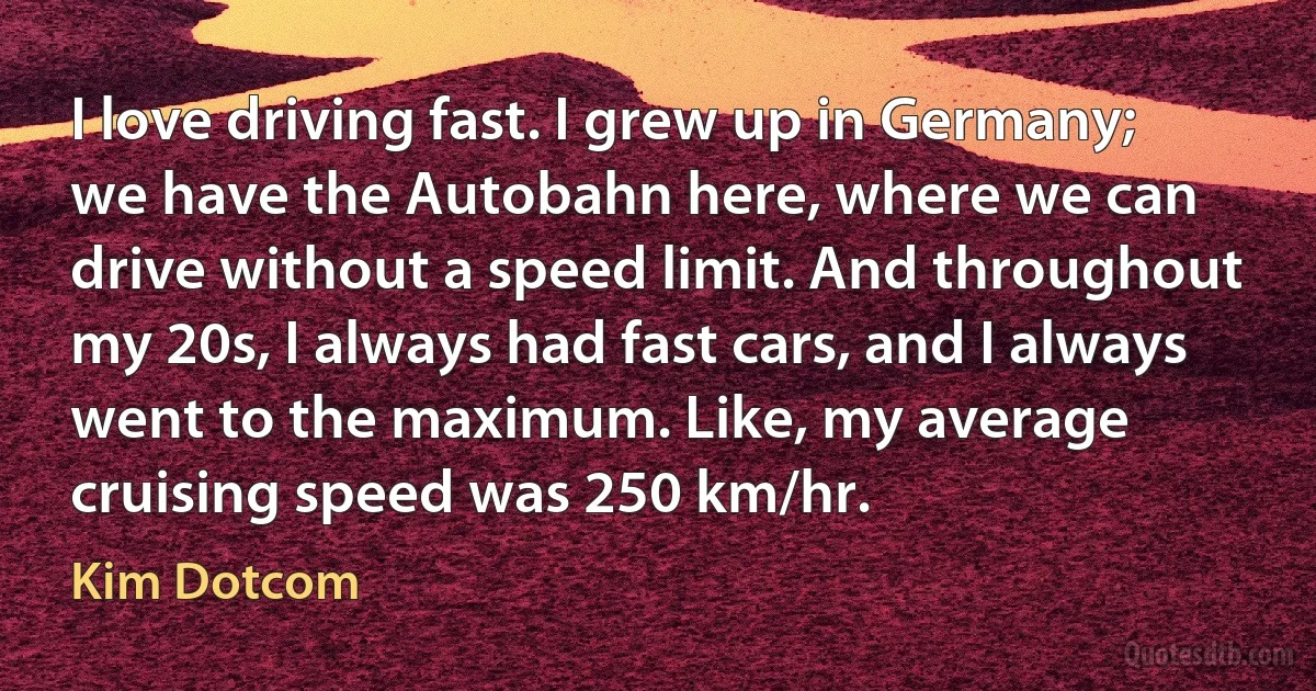 I love driving fast. I grew up in Germany; we have the Autobahn here, where we can drive without a speed limit. And throughout my 20s, I always had fast cars, and I always went to the maximum. Like, my average cruising speed was 250 km/hr. (Kim Dotcom)