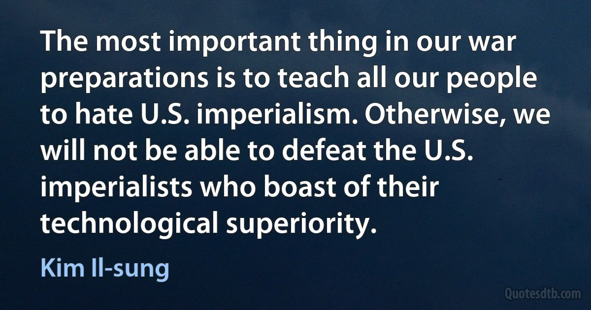 The most important thing in our war preparations is to teach all our people to hate U.S. imperialism. Otherwise, we will not be able to defeat the U.S. imperialists who boast of their technological superiority. (Kim Il-sung)