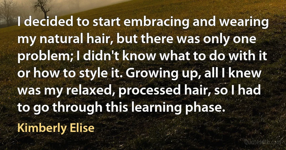 I decided to start embracing and wearing my natural hair, but there was only one problem; I didn't know what to do with it or how to style it. Growing up, all I knew was my relaxed, processed hair, so I had to go through this learning phase. (Kimberly Elise)