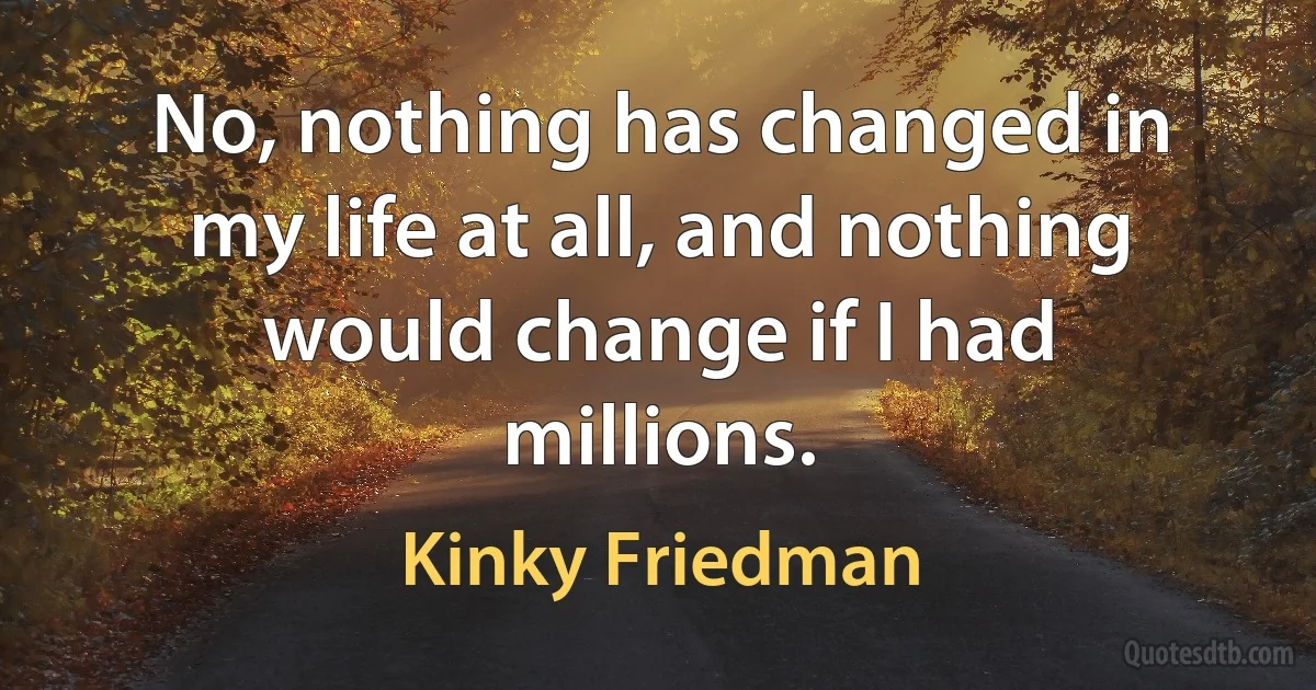 No, nothing has changed in my life at all, and nothing would change if I had millions. (Kinky Friedman)