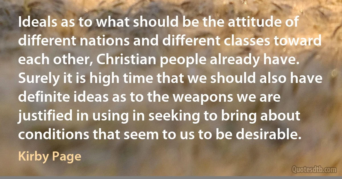 Ideals as to what should be the attitude of different nations and different classes toward each other, Christian people already have. Surely it is high time that we should also have definite ideas as to the weapons we are justified in using in seeking to bring about conditions that seem to us to be desirable. (Kirby Page)