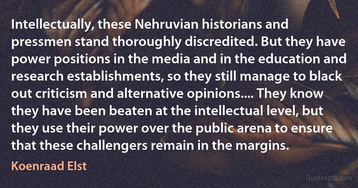 Intellectually, these Nehruvian historians and pressmen stand thoroughly discredited. But they have power positions in the media and in the education and research establishments, so they still manage to black out criticism and alternative opinions.... They know they have been beaten at the intellectual level, but they use their power over the public arena to ensure that these challengers remain in the margins. (Koenraad Elst)