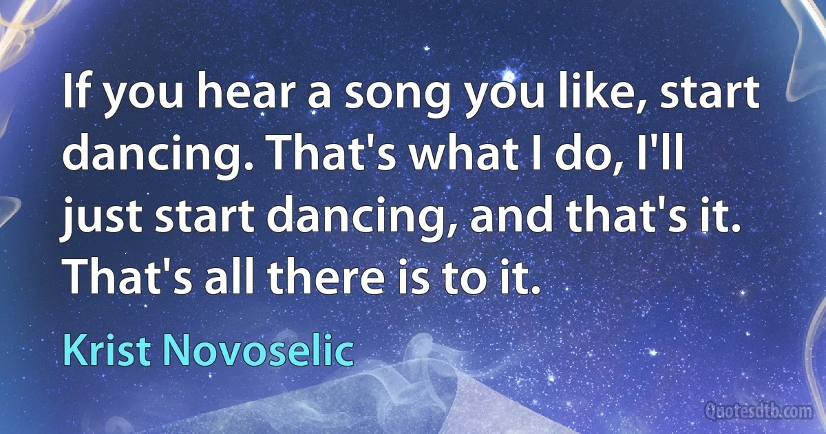 If you hear a song you like, start dancing. That's what I do, I'll just start dancing, and that's it. That's all there is to it. (Krist Novoselic)