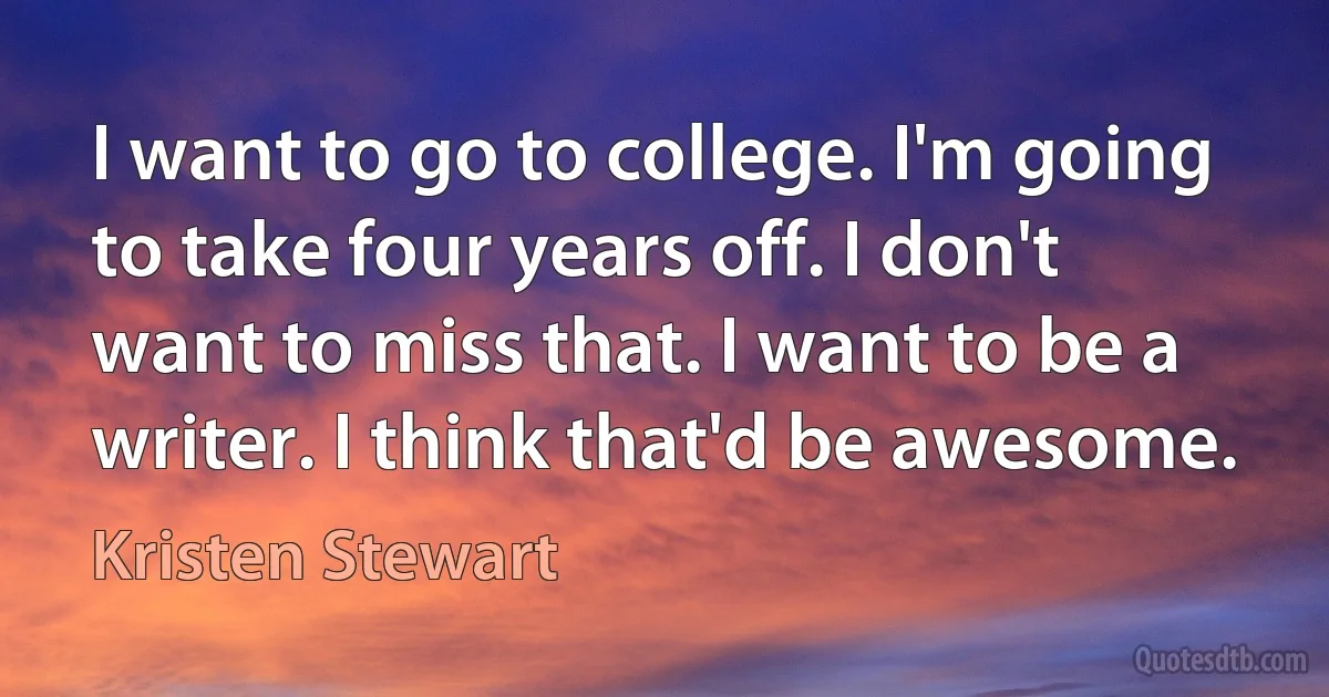 I want to go to college. I'm going to take four years off. I don't want to miss that. I want to be a writer. I think that'd be awesome. (Kristen Stewart)