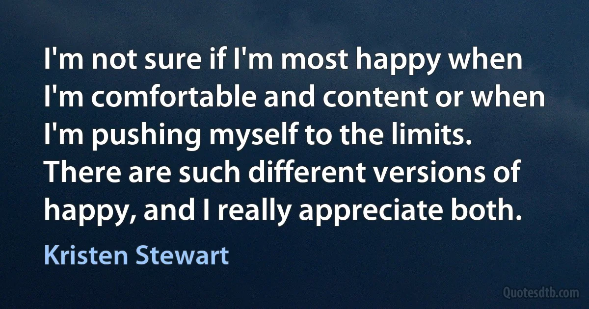 I'm not sure if I'm most happy when I'm comfortable and content or when I'm pushing myself to the limits. There are such different versions of happy, and I really appreciate both. (Kristen Stewart)