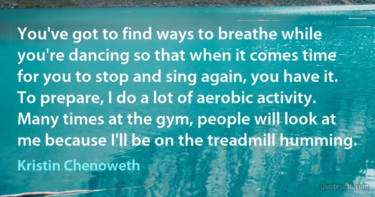 You've got to find ways to breathe while you're dancing so that when it comes time for you to stop and sing again, you have it. To prepare, I do a lot of aerobic activity. Many times at the gym, people will look at me because I'll be on the treadmill humming. (Kristin Chenoweth)