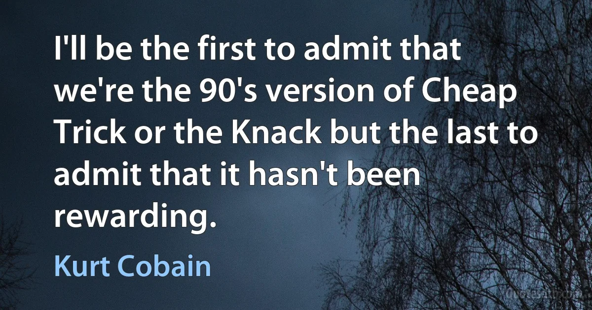 I'll be the first to admit that we're the 90's version of Cheap Trick or the Knack but the last to admit that it hasn't been rewarding. (Kurt Cobain)