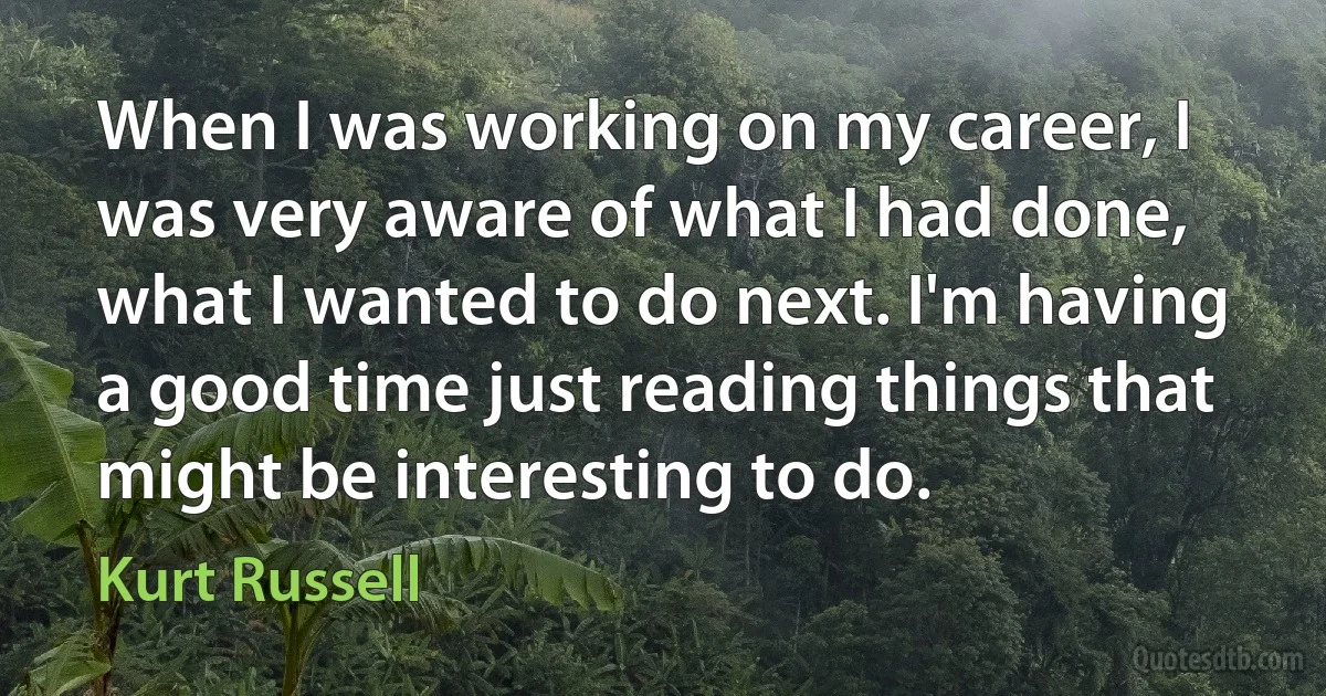 When I was working on my career, I was very aware of what I had done, what I wanted to do next. I'm having a good time just reading things that might be interesting to do. (Kurt Russell)