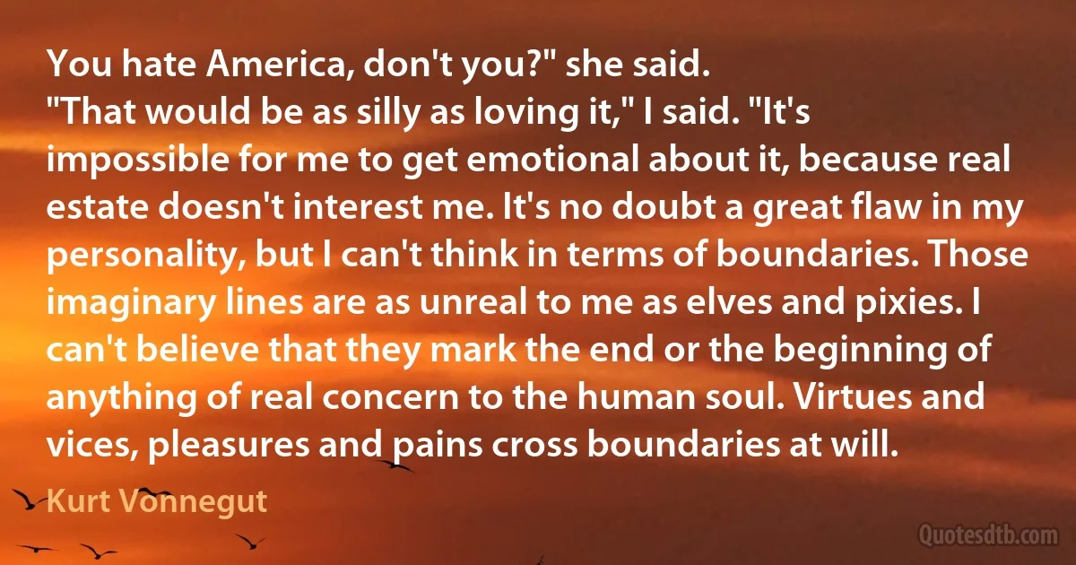 You hate America, don't you?" she said.
"That would be as silly as loving it," I said. "It's impossible for me to get emotional about it, because real estate doesn't interest me. It's no doubt a great flaw in my personality, but I can't think in terms of boundaries. Those imaginary lines are as unreal to me as elves and pixies. I can't believe that they mark the end or the beginning of anything of real concern to the human soul. Virtues and vices, pleasures and pains cross boundaries at will. (Kurt Vonnegut)