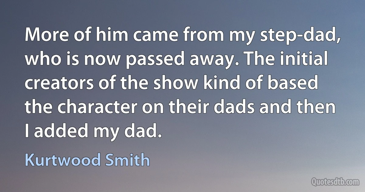 More of him came from my step-dad, who is now passed away. The initial creators of the show kind of based the character on their dads and then I added my dad. (Kurtwood Smith)