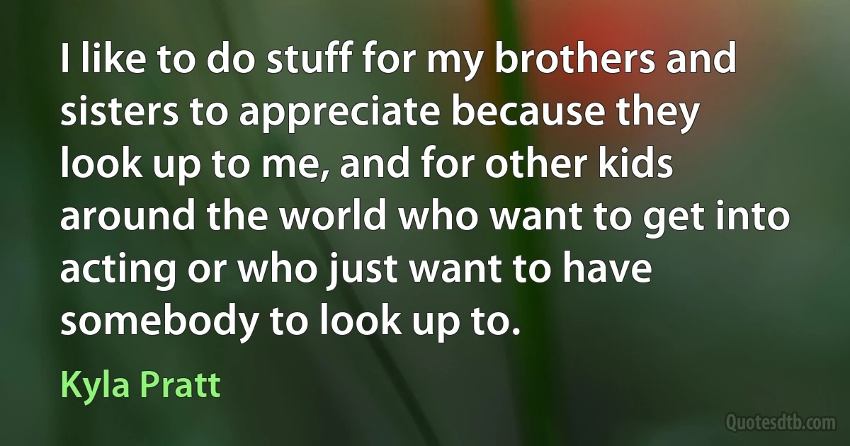 I like to do stuff for my brothers and sisters to appreciate because they look up to me, and for other kids around the world who want to get into acting or who just want to have somebody to look up to. (Kyla Pratt)