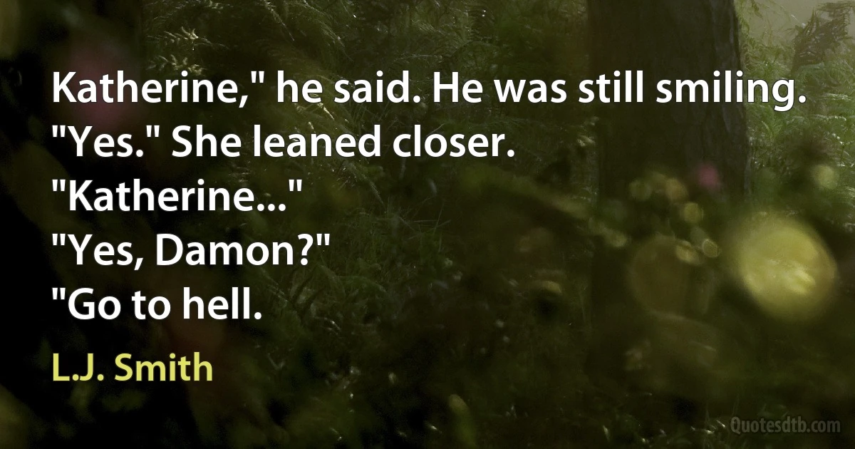 Katherine," he said. He was still smiling.
"Yes." She leaned closer.
"Katherine..."
"Yes, Damon?"
"Go to hell. (L.J. Smith)