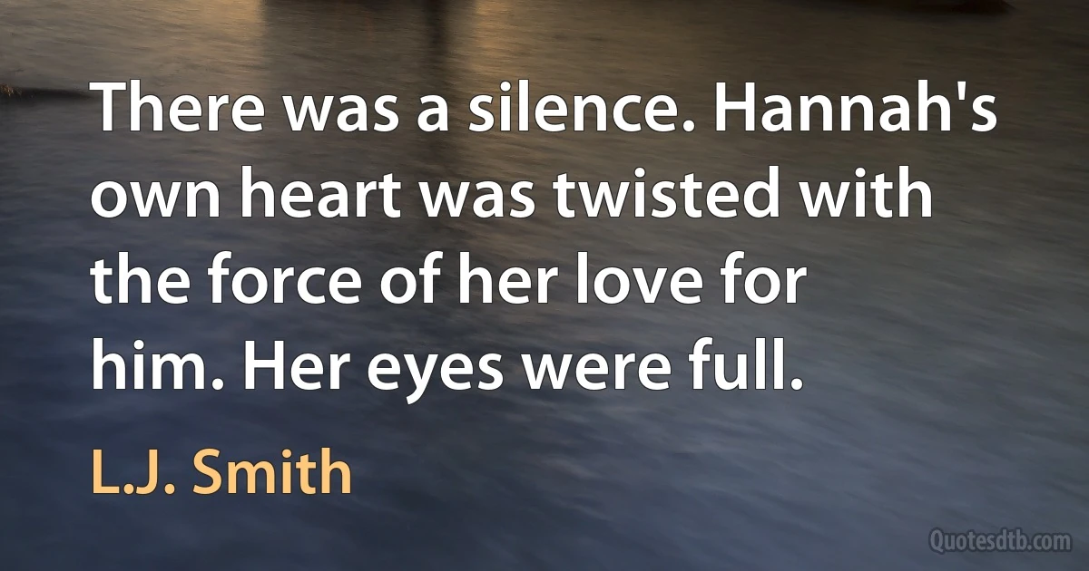 There was a silence. Hannah's own heart was twisted with the force of her love for him. Her eyes were full. (L.J. Smith)