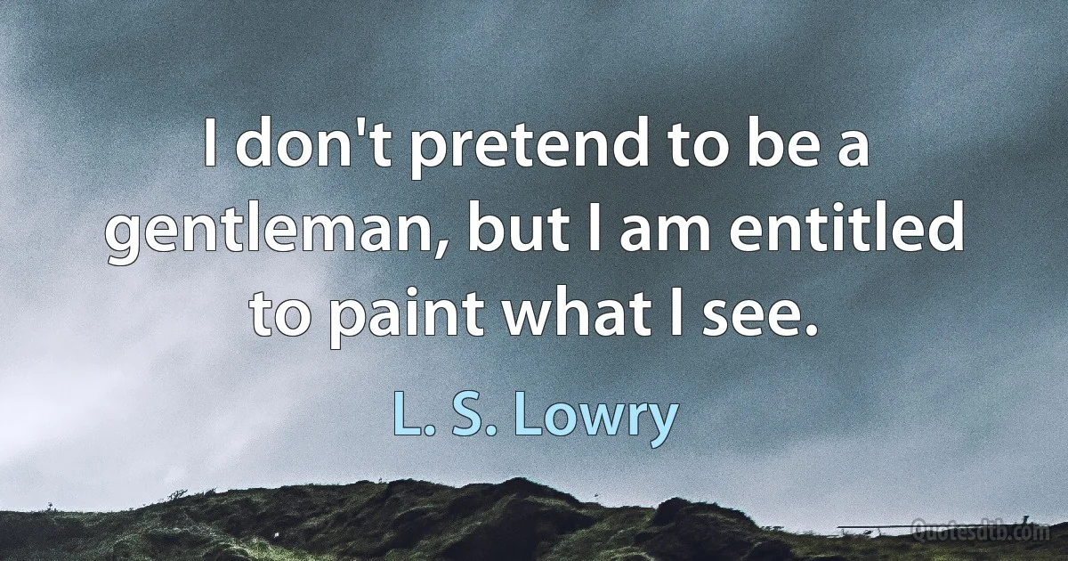 I don't pretend to be a gentleman, but I am entitled to paint what I see. (L. S. Lowry)