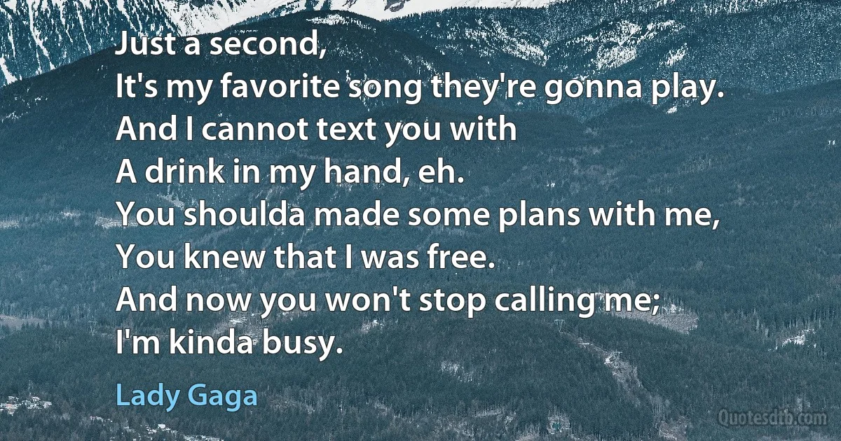 Just a second,
It's my favorite song they're gonna play.
And I cannot text you with
A drink in my hand, eh.
You shoulda made some plans with me,
You knew that I was free.
And now you won't stop calling me;
I'm kinda busy. (Lady Gaga)