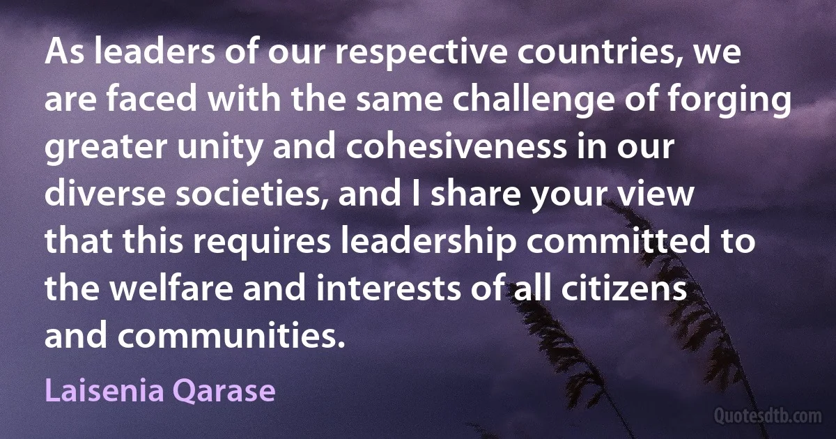 As leaders of our respective countries, we are faced with the same challenge of forging greater unity and cohesiveness in our diverse societies, and I share your view that this requires leadership committed to the welfare and interests of all citizens and communities. (Laisenia Qarase)