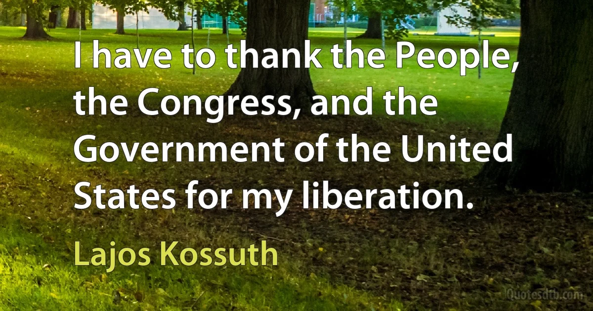 I have to thank the People, the Congress, and the Government of the United States for my liberation. (Lajos Kossuth)