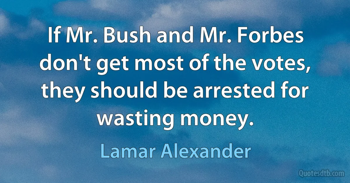 If Mr. Bush and Mr. Forbes don't get most of the votes, they should be arrested for wasting money. (Lamar Alexander)