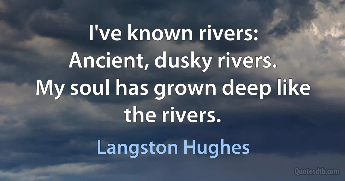 I've known rivers:
Ancient, dusky rivers.
My soul has grown deep like the rivers. (Langston Hughes)