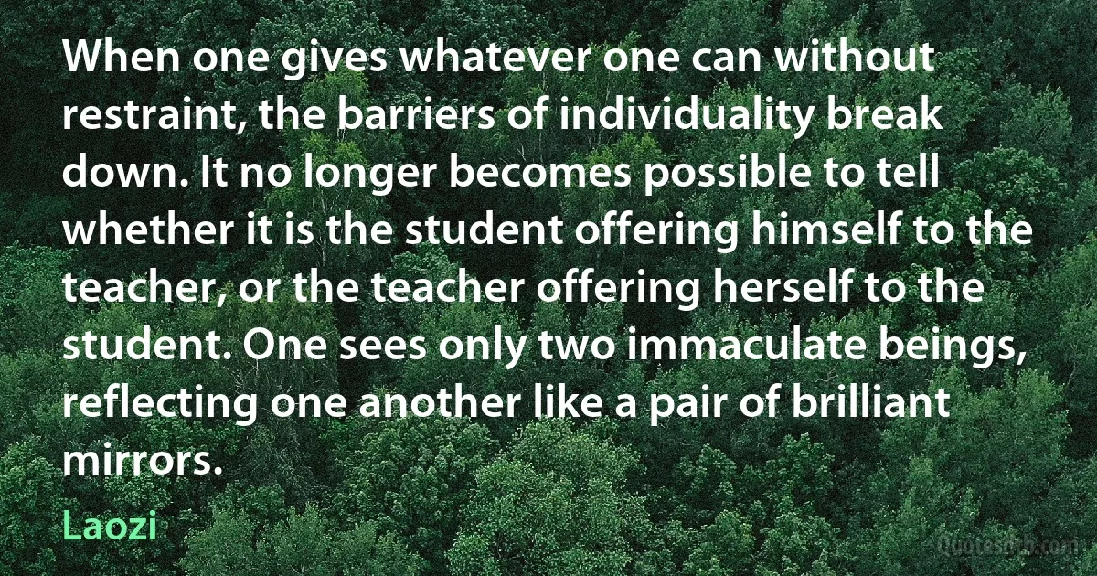 When one gives whatever one can without restraint, the barriers of individuality break down. It no longer becomes possible to tell whether it is the student offering himself to the teacher, or the teacher offering herself to the student. One sees only two immaculate beings, reflecting one another like a pair of brilliant mirrors. (Laozi)