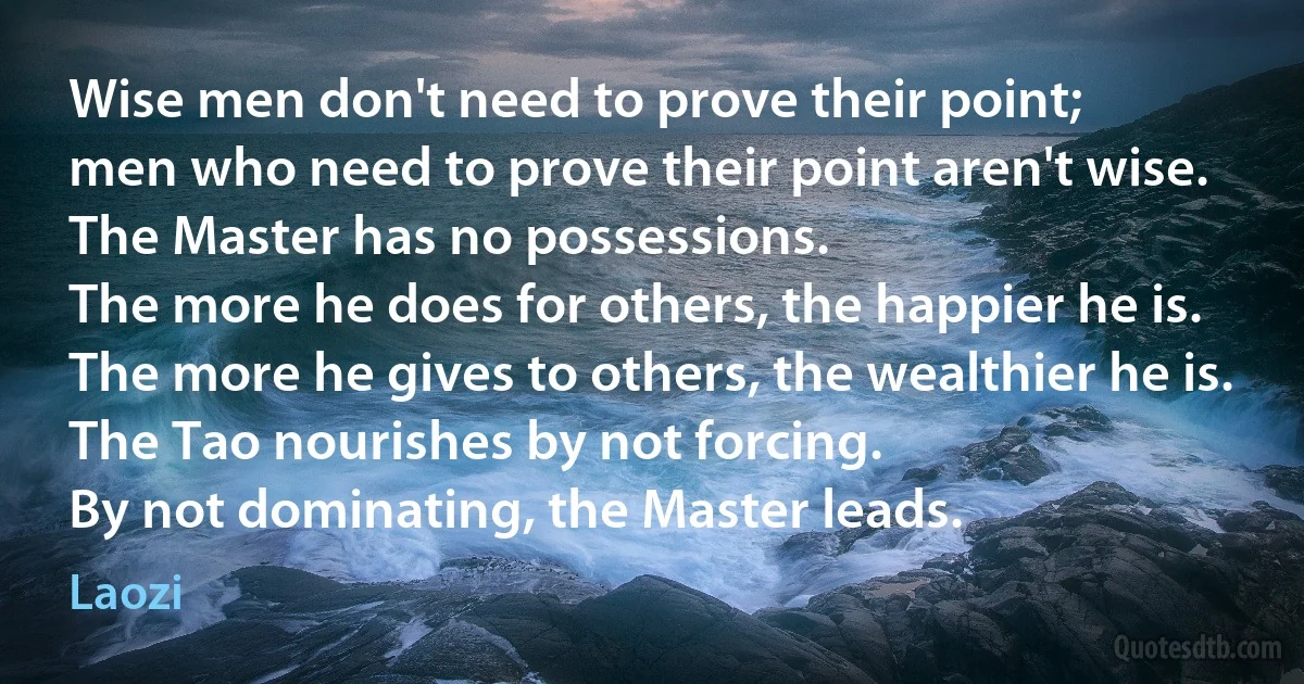 Wise men don't need to prove their point;
men who need to prove their point aren't wise.
The Master has no possessions.
The more he does for others, the happier he is.
The more he gives to others, the wealthier he is.
The Tao nourishes by not forcing.
By not dominating, the Master leads. (Laozi)