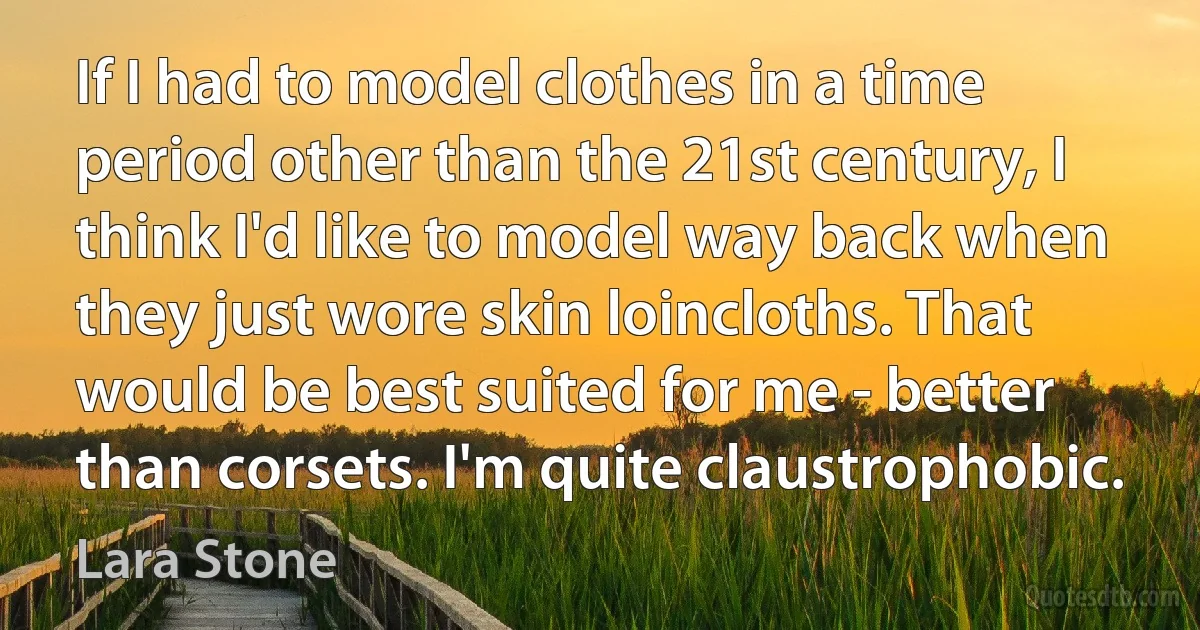 If I had to model clothes in a time period other than the 21st century, I think I'd like to model way back when they just wore skin loincloths. That would be best suited for me - better than corsets. I'm quite claustrophobic. (Lara Stone)