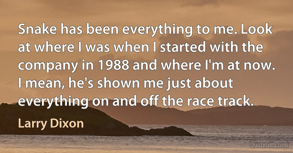 Snake has been everything to me. Look at where I was when I started with the company in 1988 and where I'm at now. I mean, he's shown me just about everything on and off the race track. (Larry Dixon)