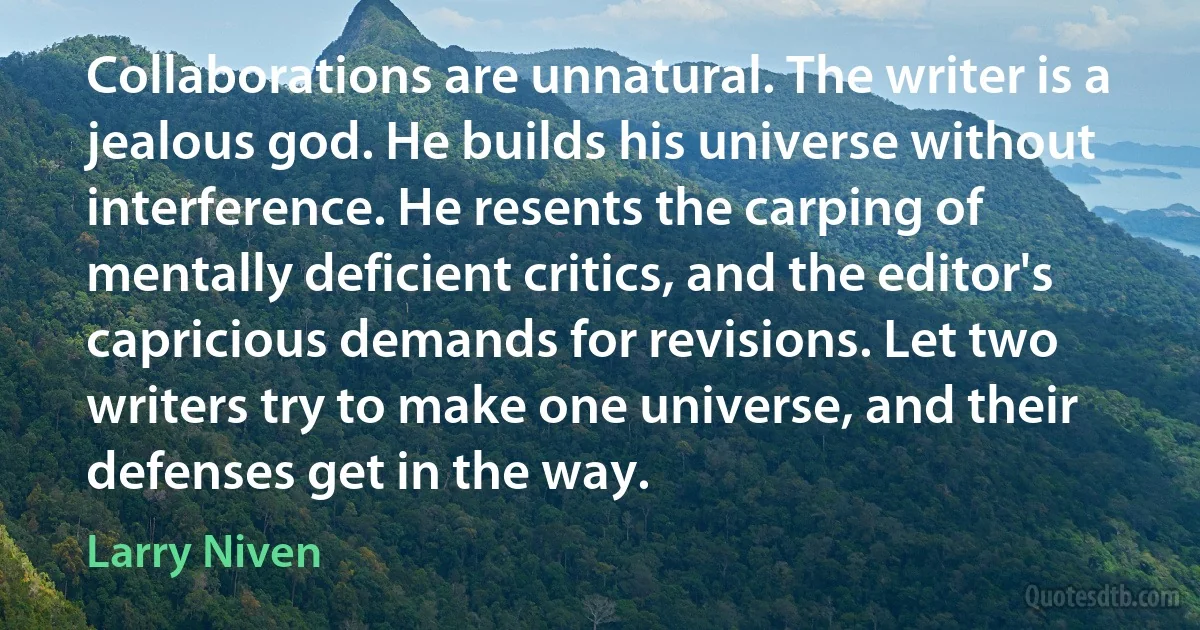 Collaborations are unnatural. The writer is a jealous god. He builds his universe without interference. He resents the carping of mentally deficient critics, and the editor's capricious demands for revisions. Let two writers try to make one universe, and their defenses get in the way. (Larry Niven)