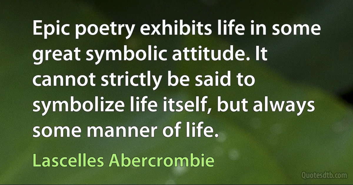 Epic poetry exhibits life in some great symbolic attitude. It cannot strictly be said to symbolize life itself, but always some manner of life. (Lascelles Abercrombie)