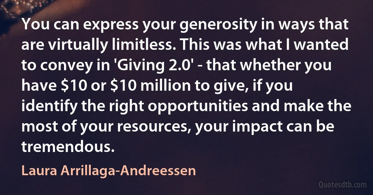 You can express your generosity in ways that are virtually limitless. This was what I wanted to convey in 'Giving 2.0' - that whether you have $10 or $10 million to give, if you identify the right opportunities and make the most of your resources, your impact can be tremendous. (Laura Arrillaga-Andreessen)