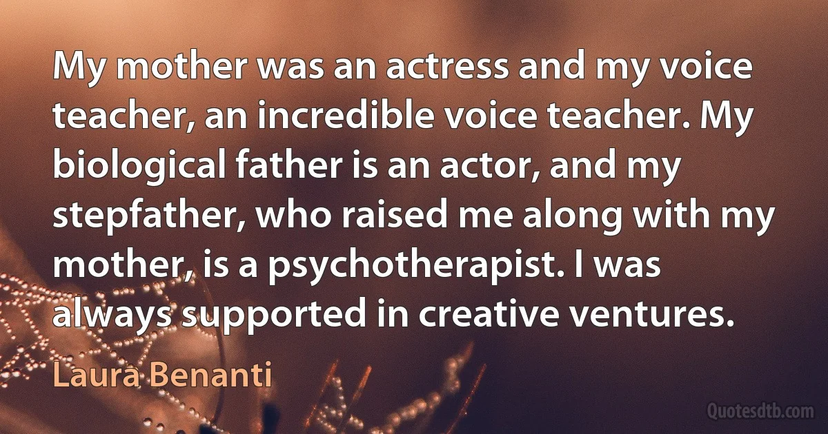 My mother was an actress and my voice teacher, an incredible voice teacher. My biological father is an actor, and my stepfather, who raised me along with my mother, is a psychotherapist. I was always supported in creative ventures. (Laura Benanti)