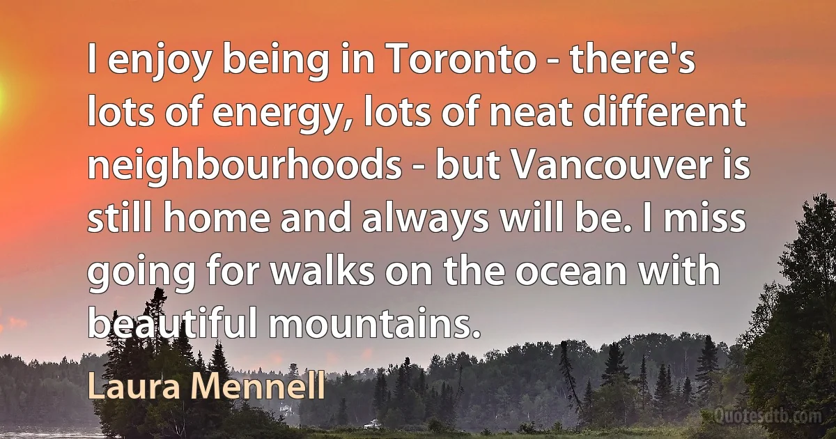 I enjoy being in Toronto - there's lots of energy, lots of neat different neighbourhoods - but Vancouver is still home and always will be. I miss going for walks on the ocean with beautiful mountains. (Laura Mennell)