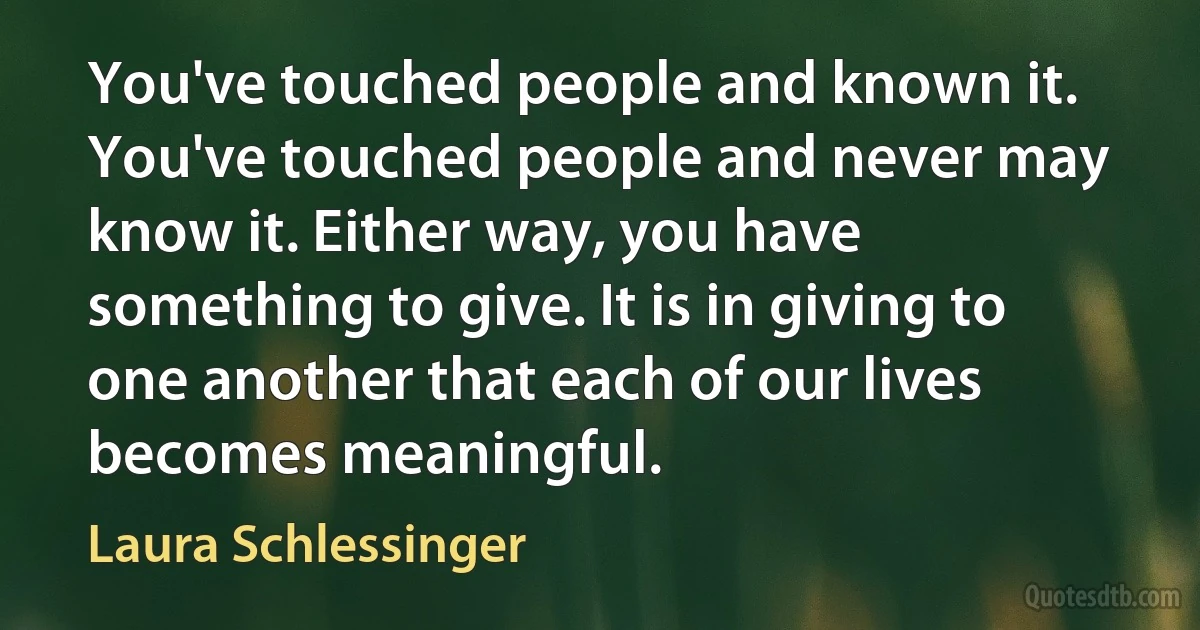 You've touched people and known it. You've touched people and never may know it. Either way, you have something to give. It is in giving to one another that each of our lives becomes meaningful. (Laura Schlessinger)