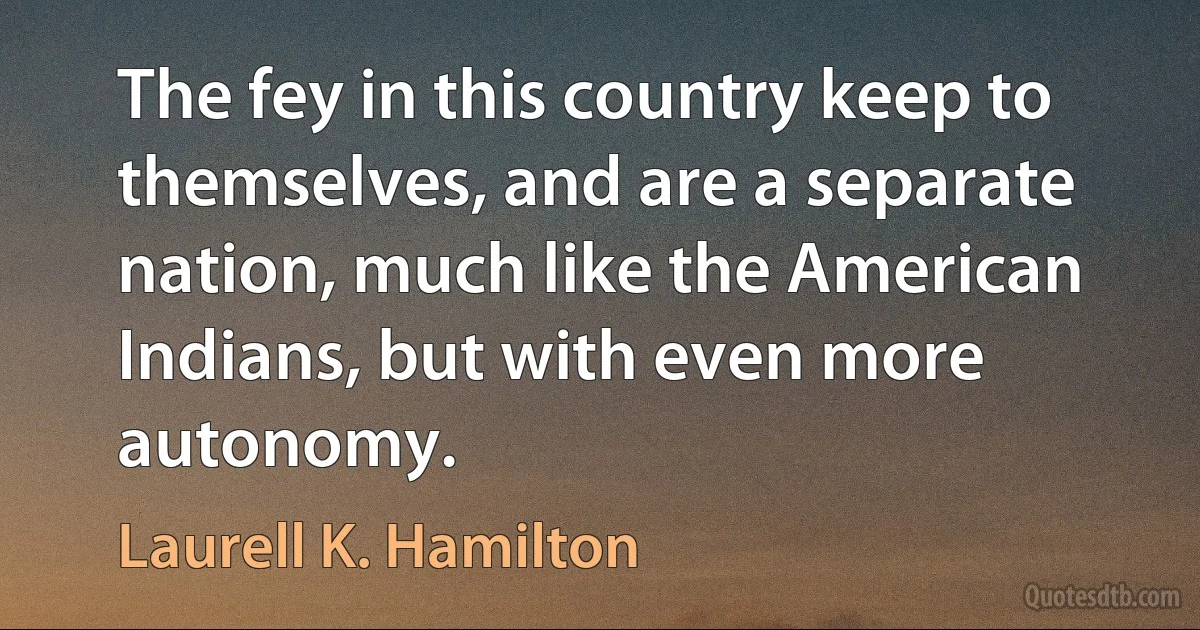 The fey in this country keep to themselves, and are a separate nation, much like the American Indians, but with even more autonomy. (Laurell K. Hamilton)