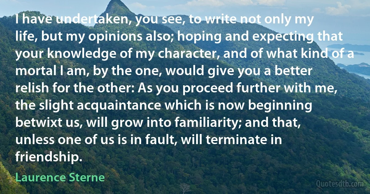 I have undertaken, you see, to write not only my life, but my opinions also; hoping and expecting that your knowledge of my character, and of what kind of a mortal I am, by the one, would give you a better relish for the other: As you proceed further with me, the slight acquaintance which is now beginning betwixt us, will grow into familiarity; and that, unless one of us is in fault, will terminate in friendship. (Laurence Sterne)