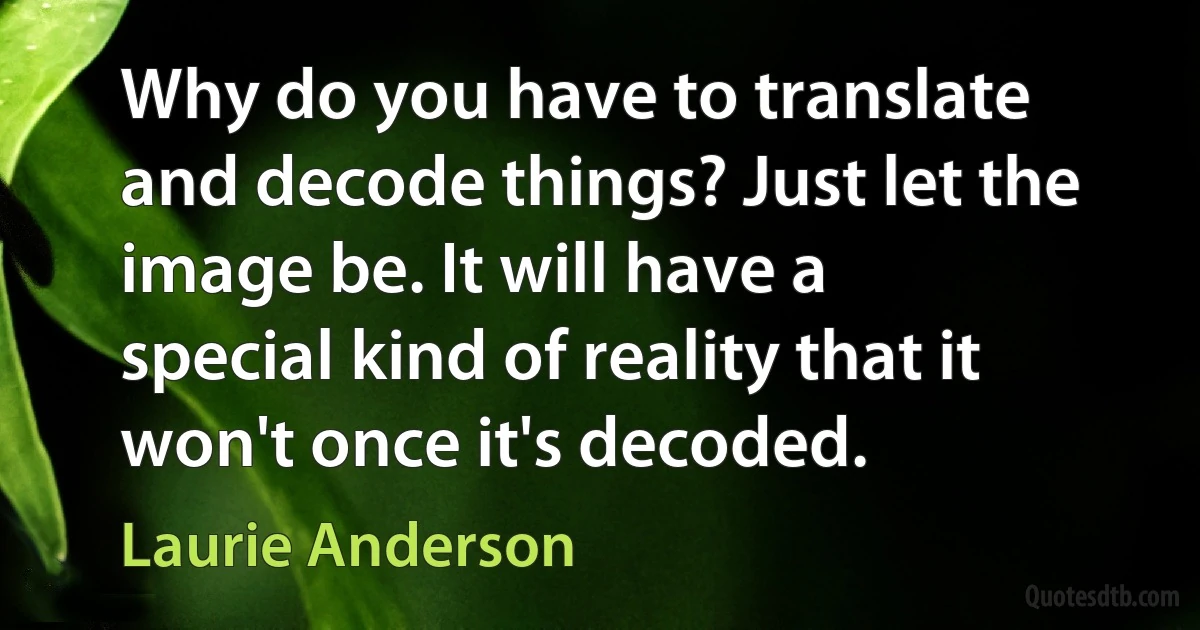 Why do you have to translate and decode things? Just let the image be. It will have a special kind of reality that it won't once it's decoded. (Laurie Anderson)