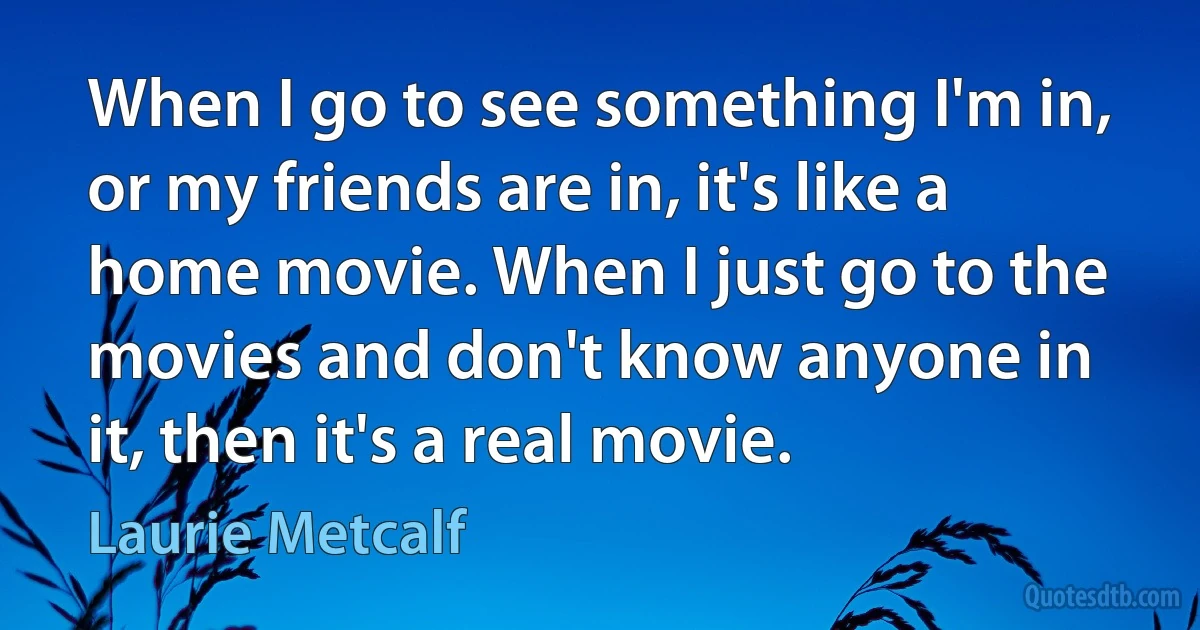 When I go to see something I'm in, or my friends are in, it's like a home movie. When I just go to the movies and don't know anyone in it, then it's a real movie. (Laurie Metcalf)