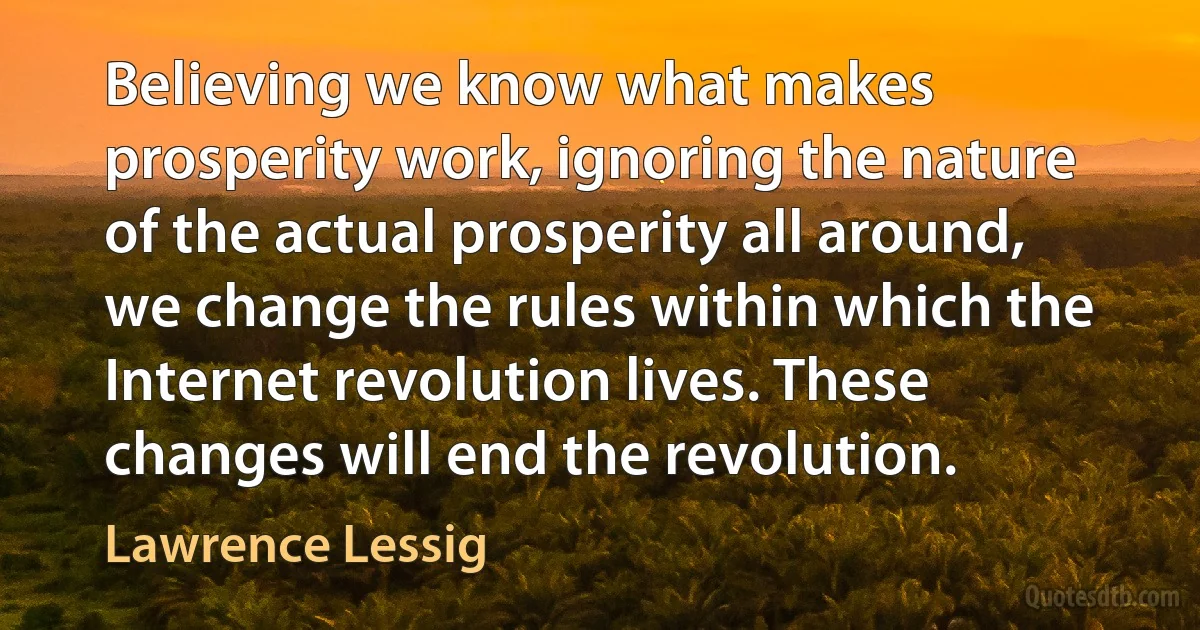 Believing we know what makes prosperity work, ignoring the nature of the actual prosperity all around, we change the rules within which the Internet revolution lives. These changes will end the revolution. (Lawrence Lessig)