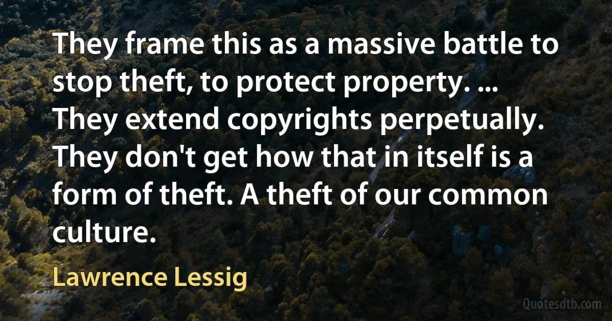 They frame this as a massive battle to stop theft, to protect property. ... They extend copyrights perpetually. They don't get how that in itself is a form of theft. A theft of our common culture. (Lawrence Lessig)