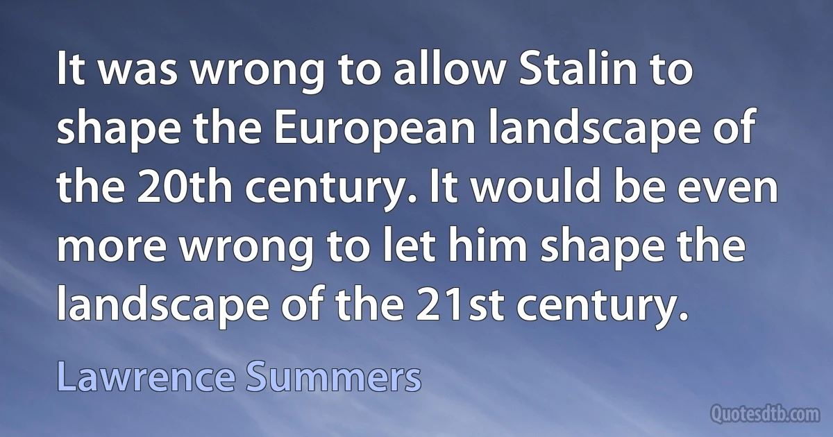 It was wrong to allow Stalin to shape the European landscape of the 20th century. It would be even more wrong to let him shape the landscape of the 21st century. (Lawrence Summers)