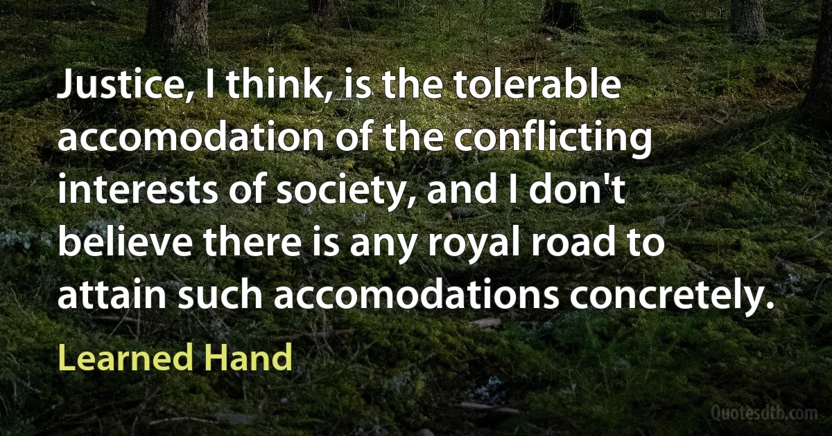 Justice, I think, is the tolerable accomodation of the conflicting interests of society, and I don't believe there is any royal road to attain such accomodations concretely. (Learned Hand)