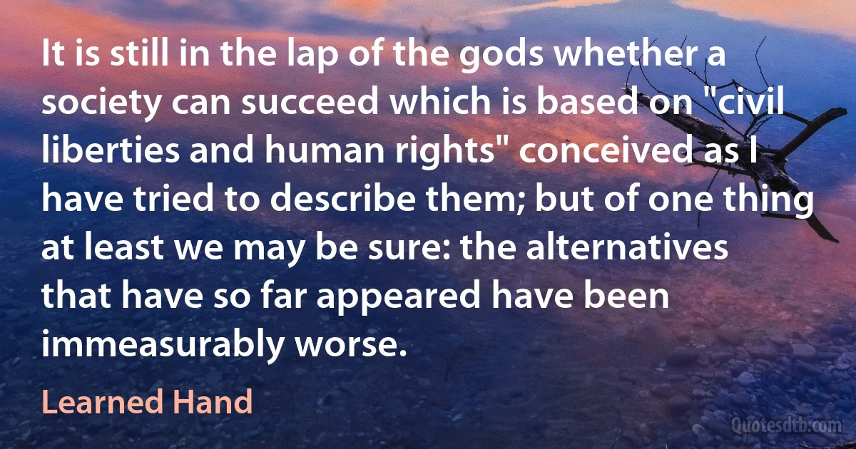 It is still in the lap of the gods whether a society can succeed which is based on "civil liberties and human rights" conceived as I have tried to describe them; but of one thing at least we may be sure: the alternatives that have so far appeared have been immeasurably worse. (Learned Hand)