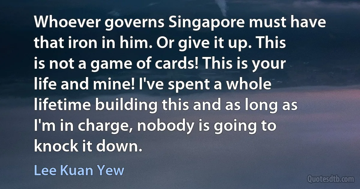 Whoever governs Singapore must have that iron in him. Or give it up. This is not a game of cards! This is your life and mine! I've spent a whole lifetime building this and as long as I'm in charge, nobody is going to knock it down. (Lee Kuan Yew)