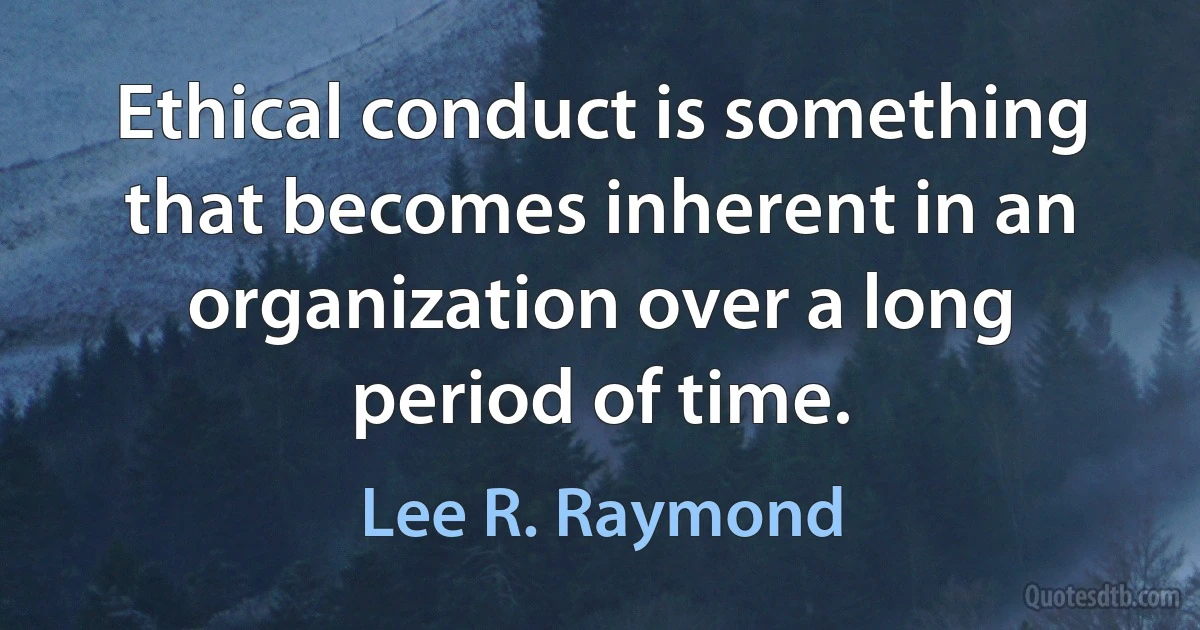 Ethical conduct is something that becomes inherent in an organization over a long period of time. (Lee R. Raymond)