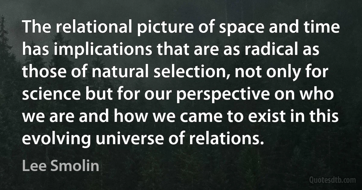 The relational picture of space and time has implications that are as radical as those of natural selection, not only for science but for our perspective on who we are and how we came to exist in this evolving universe of relations. (Lee Smolin)