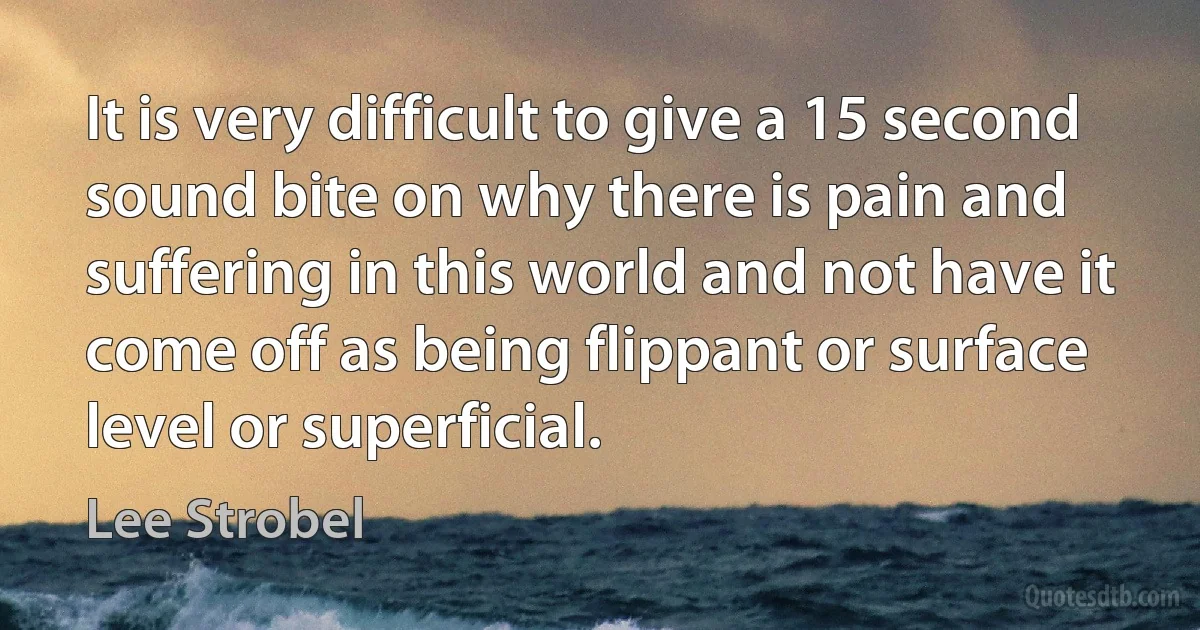 It is very difficult to give a 15 second sound bite on why there is pain and suffering in this world and not have it come off as being flippant or surface level or superficial. (Lee Strobel)