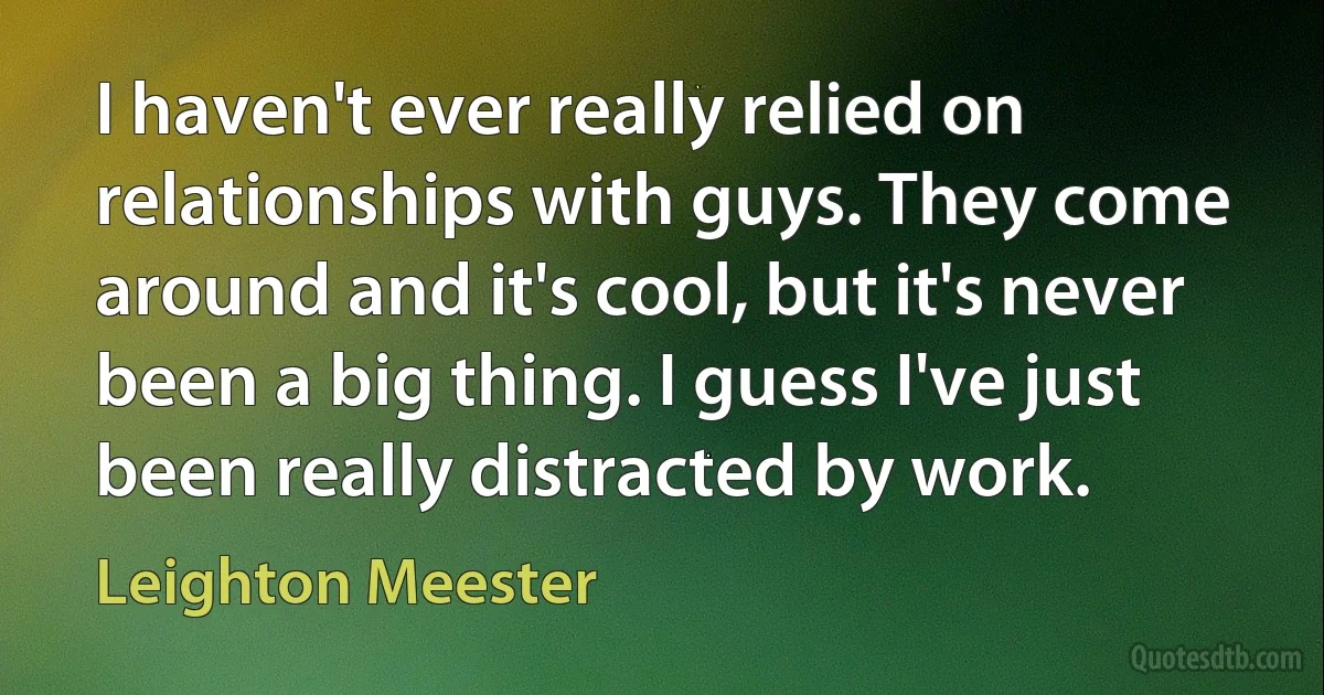 I haven't ever really relied on relationships with guys. They come around and it's cool, but it's never been a big thing. I guess I've just been really distracted by work. (Leighton Meester)